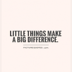 IT IS THE LITTLE THINGS THAT MAKE A BIG DIFFERENCE